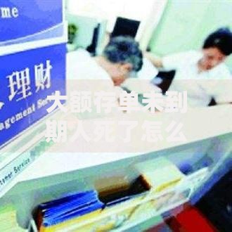 大额存单未到期人死了怎么办？家属必知的财产处理流程