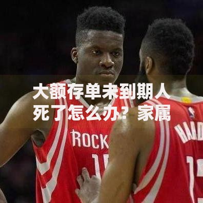 大额存单未到期人死了怎么办？家属必知的财产处理流程