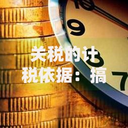 关税的计税依据：搞懂这些要点，轻松避开进口成本坑