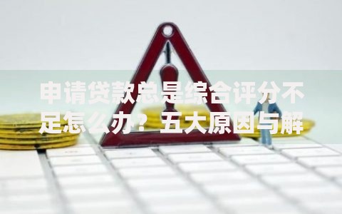 申请贷款总是综合评分不足怎么办？五大原因与解决策略