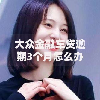 大众金融车贷逾期3个月怎么办解决方案指南 大众金融车贷逾期3个月怎么办解决方案指南