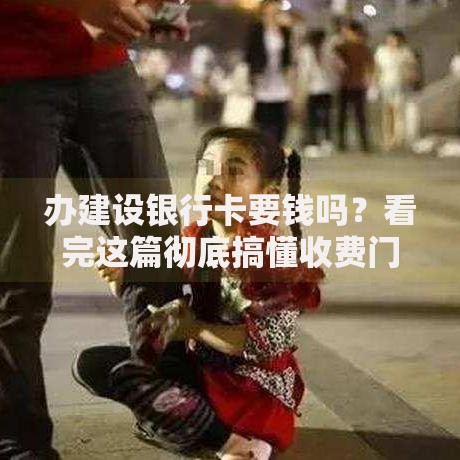 办建设银行卡要钱吗？看完这篇彻底搞懂收费门道