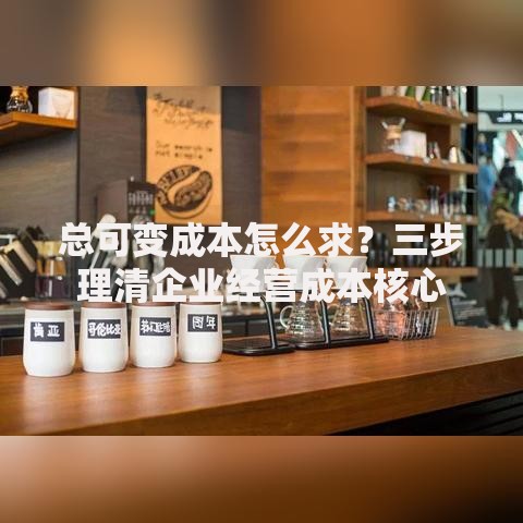 总可变成本怎么求？三步理清企业经营成本核心