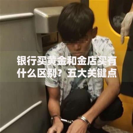 银行买黄金和金店买有什么区别？五大关键点帮你选对渠道