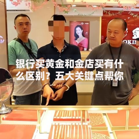 银行买黄金和金店买有什么区别？五大关键点帮你选对渠道