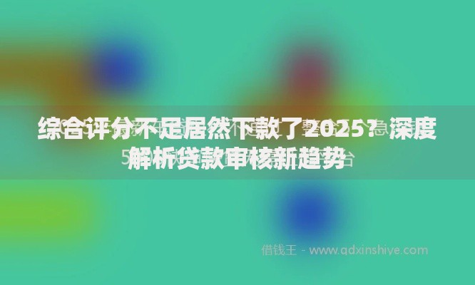 综合评分不足居然下款了2025？深度解析贷款审核新趋势