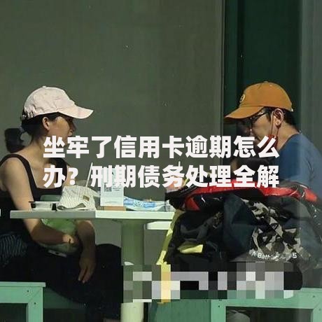 坐牢了信用卡逾期怎么办？刑期债务处理全解析