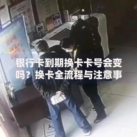 银行卡到期换卡卡号会变吗？换卡全流程与注意事项解析