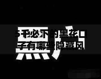 5千必下的黑花口子有哪些隐藏风险需警惕
