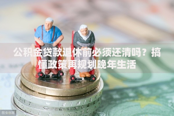 公积金贷款退休前必须还清吗？搞懂政策再规划晚年生活