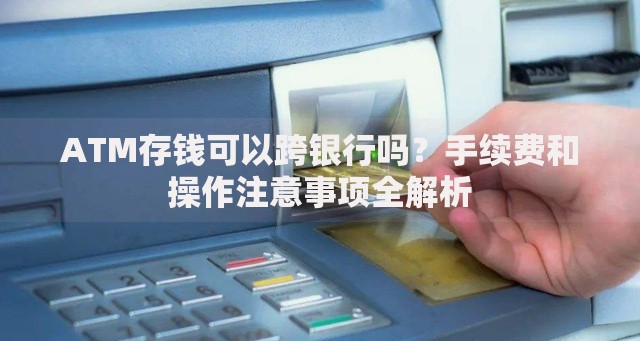 ATM存钱可以跨银行吗？手续费和操作注意事项全解析