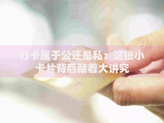 办卡属于公还是私：这张小卡片背后藏着大讲究