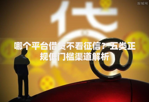 哪个平台借贷不看征信？五类正规低门槛渠道解析