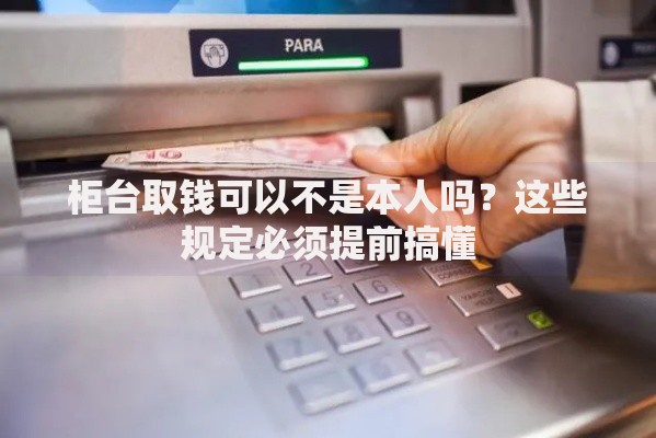 柜台取钱可以不是本人吗？这些规定必须提前搞懂