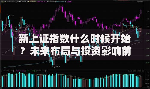 新上证指数什么时候开始？未来布局与投资影响前瞻