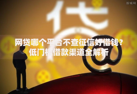 网贷哪个平台不查征信好借钱？低门槛借款渠道全解析