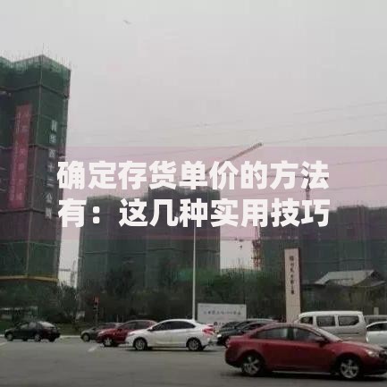 确定存货单价的方法有：这几种实用技巧帮你轻松搞定