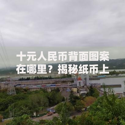 十元人民币背面图案在哪里？揭秘纸币上的三峡风光与历史故事