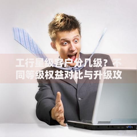 工行星级客户分几级？不同等级权益对比与升级攻略