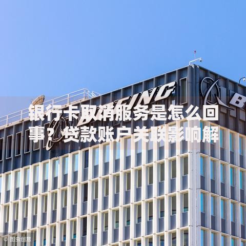 银行卡取消服务是怎么回事？贷款账户关联影响解析