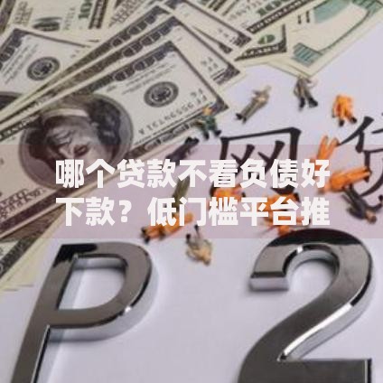 哪个贷款不看负债好下款？低门槛平台推荐及申请技巧