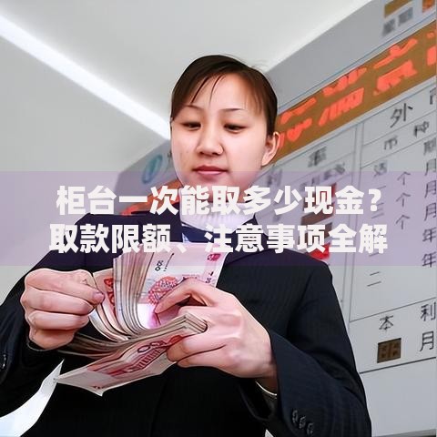 柜台一次能取多少现金？取款限额、注意事项全解析