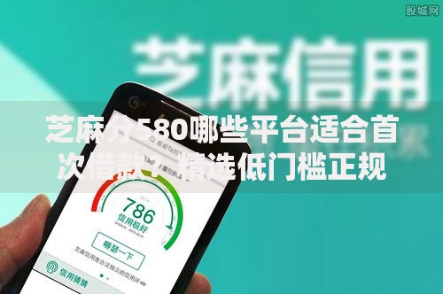 芝麻分580哪些平台适合首次借款？精选低门槛正规渠道推荐