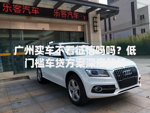 广州买车不看征信吗吗？低门槛车贷方案深度解析