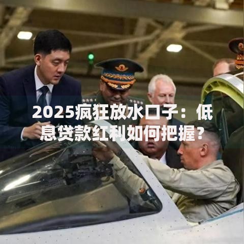 2025疯狂放水口子：低息贷款红利如何把握？