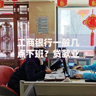 工商银行一般几点下班？贷款业务办理时间指南