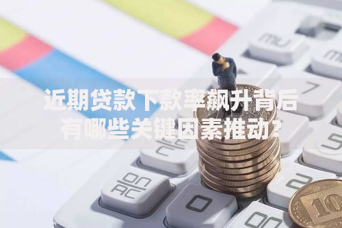 近期贷款下款率飙升背后有哪些关键因素推动？