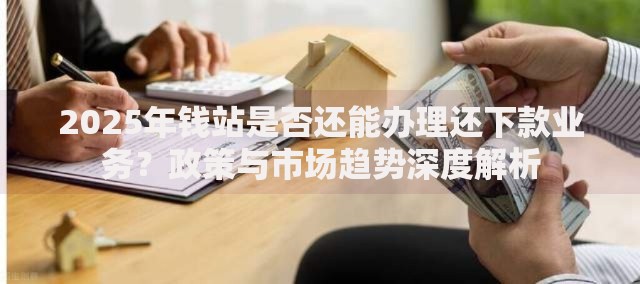 2025年钱站是否还能办理还下款业务？政策与市场趋势深度解析