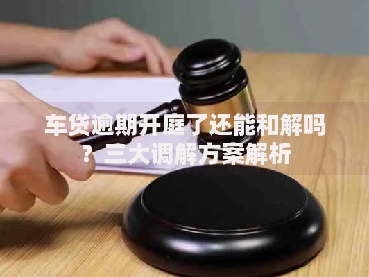 车贷逾期开庭了还能和解吗？三大调解方案解析