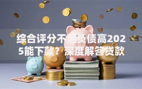 综合评分不足负债高2025能下款？深度解答贷款策略