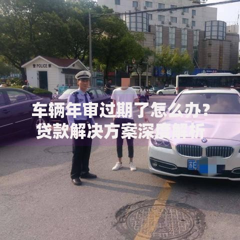 车辆年审过期了怎么办？贷款解决方案深度解析