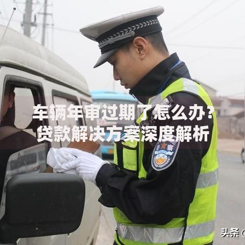 车辆年审过期了怎么办？贷款解决方案深度解析