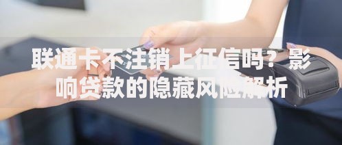 联通卡不注销上征信吗？影响贷款的隐藏风险解析