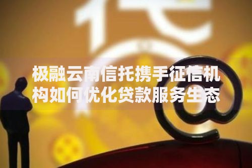 极融云南信托携手征信机构如何优化贷款服务生态