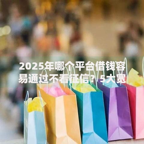 2025年哪个平台借钱容易通过不看征信？5大宽松渠道解析