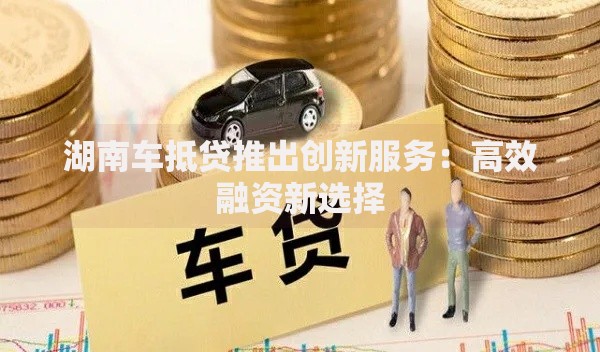 湖南车抵贷推出创新服务：高效融资新选择