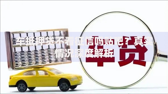 车抵押贷不看征信吗贴吧?真实情况深度解析 车抵押贷不看征信吗贴吧?真实情况深度解析