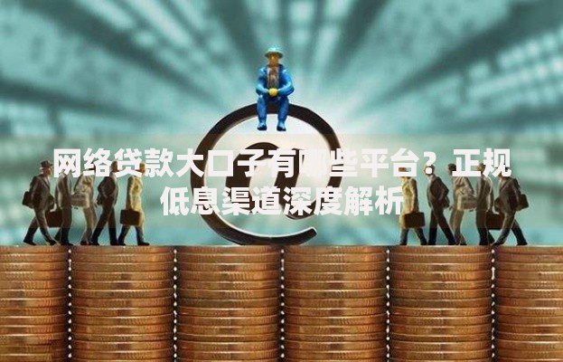 网络贷款大口子有哪些平台？正规低息渠道深度解析