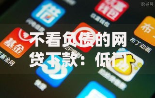 不看负债的网贷下款：低门槛借款新选择解析