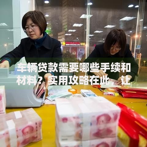车辆贷款需要哪些手续和材料？实用攻略在此，让你少走弯路不踩坑