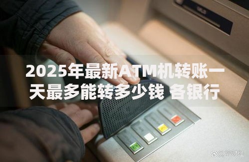 2025年最新ATM机转账一天最多能转多少钱 各银行限额规定与破解方法全解析