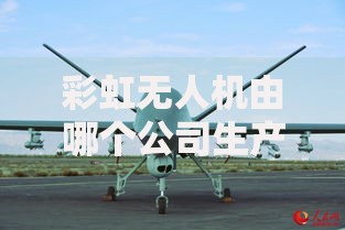 彩虹无人机由哪个公司生产及其发展现状