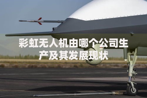 彩虹无人机由哪个公司生产及其发展现状