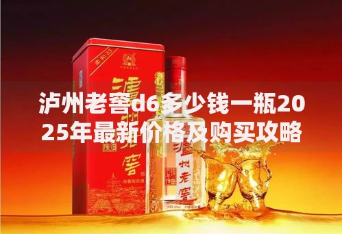 泸州老窖d6多少钱一瓶2025年最新价格及购买攻略