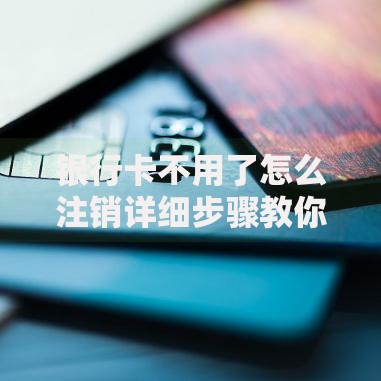 银行卡不用了怎么注销详细步骤教你快速安全操作