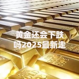 黄金还会下跌吗2025最新走势深度分析预测未来金价涨跌方向